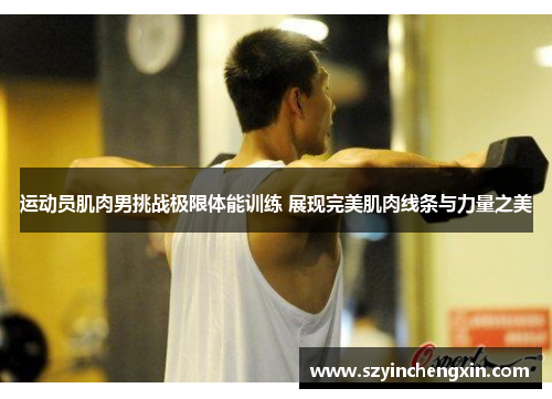 运动员肌肉男挑战极限体能训练 展现完美肌肉线条与力量之美