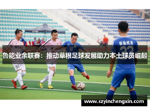 鲁能业余联赛：推动草根足球发展助力本土球员崛起
