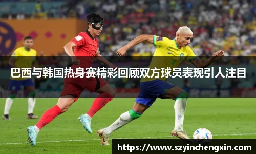 巴西与韩国热身赛精彩回顾双方球员表现引人注目